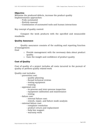 UNIT 1 PCS 34 SOFTWARE TESTING AND QUALITY ASSURANCE II-MSc –Computer Science, Thiruvalluvar University, Vellore- 632 115 
Page 2 of 18 
Periyar Government Arts College, Cuddalore- 607 001 
Objective 
Minimize the produced defects, increase the product quality 
Implementation approaches: 
- Fully automated 
- Entirely manual 
- Combination of automated tools and human interactions 
Key concept of quality control: 
Compare the work products with the specified and measurable standards. 
Quality Assurance 
Quality assurance consists of the auditing and reporting function of management. 
Goal 
o Provide management with the necessary data about product quality. 
o Gain the insight and confidence of product quality 
Cost of Quality 
Cost of quality of a project includes all costs incurred in the pursuit of quality or perform quality related work 
Quality cost includes: 
- prevention cost: 
- quality planning 
- formal technical reviews 
- testing equipment 
- training 
- appraisal cost: 
- in-process and inter-process inspection 
- equipment calibration and maintenance 
- testing 
- failure cost: 
- internal failure cost: 
- rework, repair, and failure mode analysis 
- external failure cost: 
- complaint resolution 
- product return and replacement 
- help line support 
- warranty work 
 