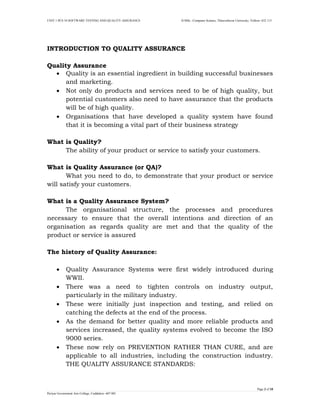 UNIT 1 PCS 34 SOFTWARE TESTING AND QUALITY ASSURANCE II-MSc –Computer Science, Thiruvalluvar University, Vellore- 632 115 
Page 3 of 18 
Periyar Government Arts College, Cuddalore- 607 001 
INTRODUCTION TO QUALITY ASSURANCE 
Quality Assurance 
 Quality is an essential ingredient in building successful businesses and marketing. 
 Not only do products and services need to be of high quality, but potential customers also need to have assurance that the products will be of high quality. 
 Organisations that have developed a quality system have found that it is becoming a vital part of their business strategy 
What is Quality? 
The ability of your product or service to satisfy your customers. 
What is Quality Assurance (or QA)? 
What you need to do, to demonstrate that your product or service will satisfy your customers. 
What is a Quality Assurance System? 
The organisational structure, the processes and procedures necessary to ensure that the overall intentions and direction of an organisation as regards quality are met and that the quality of the product or service is assured 
The history of Quality Assurance: 
 Quality Assurance Systems were first widely introduced during WWII. 
 There was a need to tighten controls on industry output, particularly in the military industry. 
 These were initially just inspection and testing, and relied on catching the defects at the end of the process. 
 As the demand for better quality and more reliable products and services increased, the quality systems evolved to become the ISO 9000 series. 
 These now rely on PREVENTION RATHER THAN CURE, and are applicable to all industries, including the construction industry. THE QUALITY ASSURANCE STANDARDS:  