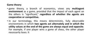 Game theory
• game theory, a branch of economics, views any multiagent
environment as a game, provided that the impact of each agent on
the others is “significant,” regardless of whether the agents are
cooperative or competitive.
• In our terminology, this means deterministic, fully observable
environments in which two agents act alternately and in which the
utility values at the end of the game are always equal and opposite.
For example, if one player wins a game of chess, the other player
necessarily loses. It
 