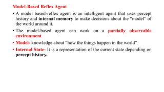Model-Based Reflex Agent
• A model based-reflex agent is an intelligent agent that uses percept
history and internal memory to make decisions about the “model” of
the world around it.
• The model-based agent can work on a partially observable
environment
• Model- knowledge about “how the things happen in the world”
• Internal State- It is a representation of the current state depending on
percept history.
 