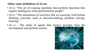 Other some definitions of AI are
• AI is: “The art of creating machines that perform functions that
require intelligence when performed by people”
• AI is: “The automation of activities that we associate with human
thinking, activities such as decision-making, problem solving,
learning.”
• AI is : The study of agents that receive percepts from the
environment and perform actions
 