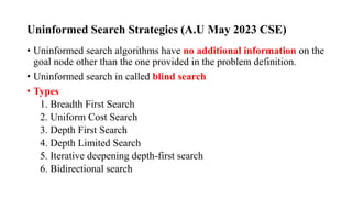 Uninformed Search Strategies (A.U May 2023 CSE)
• Uninformed search algorithms have no additional information on the
goal node other than the one provided in the problem definition.
• Uninformed search in called blind search
• Types
1. Breadth First Search
2. Uniform Cost Search
3. Depth First Search
4. Depth Limited Search
5. Iterative deepening depth-first search
6. Bidirectional search
 