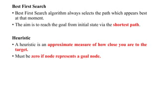Best First Search
• Best First Search algorithm always selects the path which appears best
at that moment.
• The aim is to reach the goal from initial state via the shortest path.
Heuristic
• A heuristic is an approximate measure of how close you are to the
target.
• Must be zero if node represents a goal node.
 