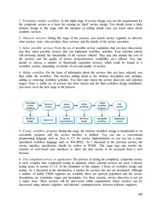 1. Formulate outline workflow In this initial stage of service design, you use the requirements for 
the composite service as a basis for creating an ‘ideal’ service design. You should create a fairly 
abstract design at this stage with the intention of adding details once you know more about 
available services. 
2. Discover services During this stage of the process, you search service registries to discover 
what services exist, who provides these services and the details of the service provision. 
3. Select possible services From the set of possible service candidates that you have discovered, 
you then select possible services that can implement workflow activities. Your selection criteria 
will obviously include the functionality of the services offered. They may also include the cost of 
the services and the quality of service (responsiveness, availability, etc.) offered. You may 
decide to choose a number of functionally equivalent services, which could be bound to a 
workflow activity depending on details of cost and quality of service. 
4. Refine workflow On the basis of information about the services that you have selected, you 
then refine the workflow. This involves adding detail to the abstract description and, perhaps, 
adding or removing workflow activities. You then may repeat the service discovery and selection 
stages. Once a stable set of services has been chosen and the final workflow design established, 
you move on to the next stage in the process. 
5. Create workflow program During this stage, the abstract workflow design is transformed to an 
executable program and the service interface is defined. You can use a conventional 
programming language such as Java or C# for service implementation or you can use a more 
specialised workflow language such as WS-BPEL. As I discussed in the previous section, the 
service interface specification should be written in WSDL. This stage may also involve the 
creation of web-based user interfaces to allow the new service to be accessed from a web 
browser. 
6. Test completed service or application The process of testing the completed, composite service 
is more complex than component testing in situations where external services are used. I discuss 
testing issues in section 31.3.2. In the remainder of this chapter, I focus on workflow design and 
testing. As I discussed in the introduction, a market for services has not yet developed. Although 
a number of public UDDI registries are available, these are sparsely populated and the service 
descriptions are sometimes vague and incomplete. For these reasons, service discovery is not yet 
a major issue. Most services will be discovered within organisations where services can be 
discovered using internal registries and informal communications between software engineers. 
220 
 
