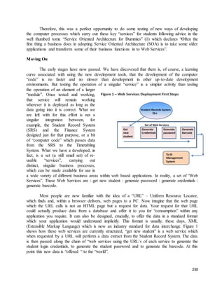 Therefore, this was a perfect opportunity to do some testing of new ways of developing 
the computer processes which carry out these key “services” for students following advice in the 
well thumbed tome “Service Oriented Architecture for Dummies” (1) which declares “Often the 
first thing a business does in adopting Service Oriented Architecture (SOA) is to take some older 
applications and transform some of their business functions in to Web Services”. 
230 
Moving On 
The early stages have now passed. We have discovered that there is, of course, a learning 
curve associated with using the new development tools, that the development of the computer 
“code” is no faster and no slower than development in other up-to-date development 
environments. But testing the operation of a singular “service” is a simpler activity than testing 
the operation of an element of a larger 
“module”. Once tested and working, 
that service will remain working 
wherever it is deployed as long as the 
data going into it is correct. What we 
are left with for this effort is not a 
singular integration between, for 
example, the Student Record System 
(SRS) and the Finance System 
designed just for that purpose, or a bit 
of “computer code” which passes data 
from the SRS to the Timetabling 
System. What we have a developed, in 
fact, is a set (a still small set) of re-usable 
“services”, carrying out 
distinct, singular business processes, 
which can be made available for use in 
a wide variety of different business areas within web based applications. In reality, a set of “Web 
Services”. These Web Services are : get new student : generate password : generate credentials : 
generate barcode. 
Most people are now familiar with the idea of a “URL” – Uniform Resource Locator, 
which finds and, within a browser delivers, web pages to a PC. Now imagine that the web page 
which the URL calls is not an HTML page but a request for data. Your request for that URL 
could actually produce data from a database and offer it to you for “consumption” within any 
application you require. It can also be designed, crucially, to offer the data in a standard format 
which your application would understand implicitly. This format is usually, these days, XML 
(Extensible Markup Language) which is now an industry standard for data interchange. Figure 1 
shows how these web services are currently structured, “get new student” is a web service which 
when requested by a URL will perform a data extract from the Student Record System. The data 
is then passed along the chain of “web services using the URL’s of each service to generate the 
student login credentials, to generate the student password and to generate the barcode. At this 
point this new data is “offered “ to the “world”. 
 