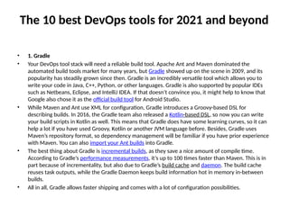 The 10 best DevOps tools for 2021 and beyond
• 1. Gradle
• Your DevOps tool stack will need a reliable build tool. Apache Ant and Maven dominated the
automated build tools market for many years, but Gradle showed up on the scene in 2009, and its
popularity has steadily grown since then. Gradle is an incredibly versatile tool which allows you to
write your code in Java, C++, Python, or other languages. Gradle is also supported by popular IDEs
such as Netbeans, Eclipse, and IntelliJ IDEA. If that doesn’t convince you, it might help to know that
Google also chose it as the official build tool for Android Studio.
• While Maven and Ant use XML for configuration, Gradle introduces a Groovy-based DSL for
describing builds. In 2016, the Gradle team also released a Kotlin-based DSL, so now you can write
your build scripts in Kotlin as well. This means that Gradle does have some learning curves, so it can
help a lot if you have used Groovy, Kotlin or another JVM language before. Besides, Gradle uses
Maven’s repository format, so dependency management will be familiar if you have prior experience
with Maven. You can also import your Ant builds into Gradle.
• The best thing about Gradle is incremental builds, as they save a nice amount of compile time.
According to Gradle’s performance measurements, it’s up to 100 times faster than Maven. This is in
part because of incrementality, but also due to Gradle’s build cache and daemon. The build cache
reuses task outputs, while the Gradle Daemon keeps build information hot in memory in-between
builds.
• All in all, Gradle allows faster shipping and comes with a lot of configuration possibilities.
 