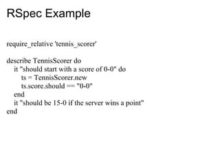 RSpec Example

require_relative 'tennis_scorer'

describe TennisScorer do
  it "should start with a score of 0-0" do
     ts = TennisScorer.new
     ts.score.should == "0-0"
  end
  it "should be 15-0 if the server wins a point"
end
 