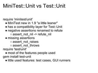 MiniTest::Unit vs Test::Unit

require 'minitest/unit'
  ● MiniTest new in 1.9 "a little leaner"
  ● has a compatibility layer for Test::Unit
  ● negative assertions renamed to refute
       ○ assert_not_nil -> refute_nil
  ● missing assertions
       ○ assert_not_raises
       ○ assert_not_throws
require 'test/unit'
  ● most of the features people used
gem install test-unit
  ● little used features: test cases, GUI runners
 