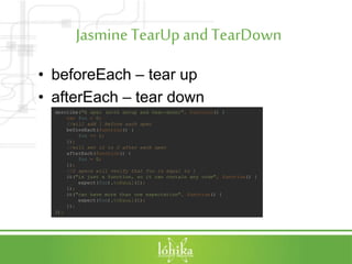 JasmineTearUpandTearDown
• beforeEach – tear up
• afterEach – tear down
describe("A spec (with setup and tear-down)", function() {
var foo = 0;
//will add 1 before each spec
beforeEach(function() {
foo += 1;
});
//will set it to 0 after each spec
afterEach(function() {
foo = 0;
});
//2 specs will verify that foo is equal to 1
it("is just a function, so it can contain any code", function() {
expect(foo).toEqual(1);
});
it("can have more than one expectation", function() {
expect(foo).toEqual(1);
});
});
 