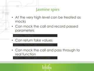Jasminespies
• At the very high level can be treated as
mocks
• Can mock the call and record passed
parameters
• Can return fake values
• Can mock the call and pass through to
real function
spyOn(foo, "getBar").and.returnValue(745);
spyOn(foo, 'getBar').and.callThrough();
spyOn(foo, 'setBar');
 