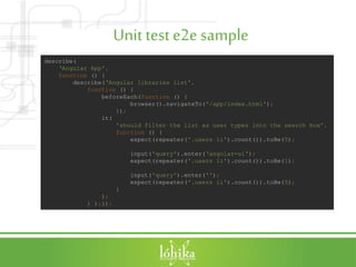 Unit teste2e sample
describe(
‘Angular App',
function () {
describe(‘Angular libraries list',
function () {
beforeEach(function () {
browser().navigateTo('/app/index.html');
});
it(
'should filter the list as user types into the search box',
function () {
expect(repeater('.users li').count()).toBe(5);
input('query').enter(‘angular-ui');
expect(repeater('.users li').count()).toBe(1);
input('query').enter('');
expect(repeater('.users li').count()).toBe(5);
}
);
} );});
 
