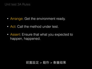 Unit test 3A Rules
• Arrange: Get the environment ready.
• Act: Call the method under test.
• Assert: Ensure that what you expected to
happen, happened.
前置設定 > 動作 > 衡量結果
 