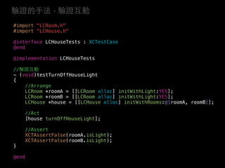 #import "LCRoom.h"
#import "LCHouse.h"
@interface LCHouseTests : XCTestCase
@end
@implementation LCHouseTests
//驗證互動
- (void)testTurnOffHouseLight
{
//Arrange
LCRoom *roomA = [[LCRoom alloc] initWithLight:YES];
LCRoom *roomB = [[LCRoom alloc] initWithLight:YES];
LCHouse *house = [[LCHouse alloc] initWithRooms:@[roomA, roomB]];
//Act
[house turnOffHouseLight];
//Assert
XCTAssertFalse(roomA.isLight);
XCTAssertFalse(roomB.isLight);
}
@end
驗證的⼿手法 - 驗證互動
 