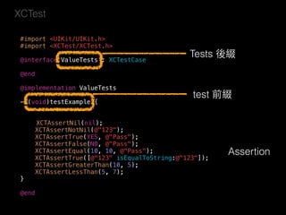XCTest
#import <UIKit/UIKit.h>
#import <XCTest/XCTest.h>
@interface ValueTests : XCTestCase
@end
@implementation ValueTests
- (void)testExample {
XCTAssertNil(nil);
XCTAssertNotNil(@"123");
XCTAssertTrue(YES, @"Pass");
XCTAssertFalse(NO, @"Pass");
XCTAssertEqual(10, 10, @"Pass");
XCTAssertTrue([@"123" isEqualToString:@"123"]);
XCTAssertGreaterThan(10, 5);
XCTAssertLessThan(5, 7);
}
@end
Tests 後綴
test 前綴
Assertion
 