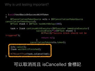 Why is unit testing important?
- (void)testBasicOnSuccessWithToken  
{
BFCancellationTokenSource *cts = [BFCancellationTokenSource
cancellationTokenSource];
BFTask *task = [BFTask taskWithDelay:100];
task = [task continueWithExecutor:[BFExecutor immediateExecutor]
successBlock:^id(BFTask *task) {
XCTFail(@"Success block should not be
triggered");
return nil;
}
cancellationToken:cts.token];
[cts cancel];
[task waitUntilFinished];
XCTAssertTrue(task.isCancelled);
}
可以取消⽽而且 isCancelled 會標記
 