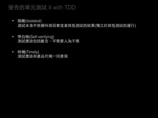 優秀的單元測試 II with TDD
• 隔離(Isolated) 
測試本⾝身不依賴外部因素或者其他測試的結果(獨⽴立於其他測試的運⾏行)
• 帶⾃自檢(Self-verifying) 
測試應該包括斷⾔言，不需要⼈人為干預
• 時機(Timely) 
測試應該和產品代碼⼀一同書寫
 