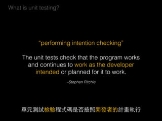 –Stephen Ritchie
“performing intention checking”
The unit tests check that the program works
and continues to work as the developer
intended or planned for it to work.
單元測試檢驗程式碼是否按照開發者的計畫執⾏行
What is unit testing?
 