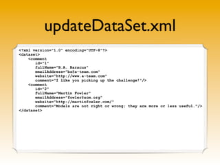 updateDataSet.xml
<?xml version="1.0" encoding="UTF-8"?>
<dataset>
    <comment
       id="1"
       fullName="B.A. Baracus"
       emailAddress="ba@a-team.com"
       website="http://www.a-team.com"
       comment="I like you picking up the challenge!"/>
    <comment
       id="2"
       fullName="Martin Fowler"
       emailAddress="fowler@acm.org"
       website="http://martinfowler.com/"
       comment="Models are not right or wrong; they are more or less useful."/>
</dataset>
 