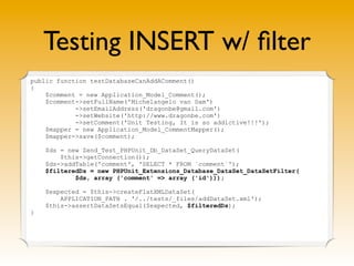 Testing INSERT w/ ﬁlter
public function testDatabaseCanAddAComment()
{
    $comment = new Application_Model_Comment();
    $comment->setFullName('Michelangelo van Dam')
            ->setEmailAddress('dragonbe@gmail.com')
            ->setWebsite('http://www.dragonbe.com')
            ->setComment('Unit Testing, It is so addictive!!!');
    $mapper = new Application_Model_CommentMapper();
    $mapper->save($comment);

    $ds = new Zend_Test_PHPUnit_Db_DataSet_QueryDataSet(
        $this->getConnection());
    $ds->addTable('comment', 'SELECT * FROM `comment`');
    $filteredDs = new PHPUnit_Extensions_Database_DataSet_DataSetFilter(
            $ds, array ('comment' => array ('id')));

    $expected = $this->createFlatXMLDataSet(
        APPLICATION_PATH . '/../tests/_files/addDataSet.xml');
    $this->assertDataSetsEqual($expected, $filteredDs);
}
 