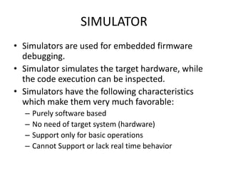 SIMULATOR
• Simulators are used for embedded firmware
debugging.
• Simulator simulates the target hardware, while
the code execution can be inspected.
• Simulators have the following characteristics
which make them very much favorable:
– Purely software based
– No need of target system (hardware)
– Support only for basic operations
– Cannot Support or lack real time behavior
 