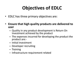 Objectives of EDLC
• EDLC has three primary objectives are:
• Ensure that high quality products are delivered to
user
– Quality in any product development is Return On
Investment achieved by the product
– The expenses incurred for developing the product the
product are:-
– Initial investment
– Developer recruiting
– Training
– Infrastructure requirement related
 