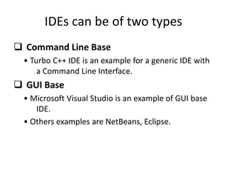IDEs can be of two types
 Command Line Base
• Turbo C++ IDE is an example for a generic IDE with
a Command Line Interface.
 GUI Base
• Microsoft Visual Studio is an example of GUI base
IDE.
• Others examples are NetBeans, Eclipse.
 