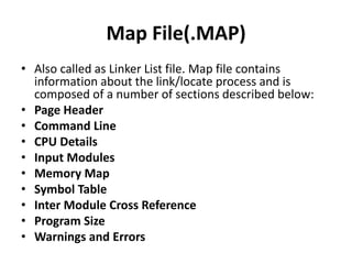 Map File(.MAP)
• Also called as Linker List file. Map file contains
information about the link/locate process and is
composed of a number of sections described below:
• Page Header
• Command Line
• CPU Details
• Input Modules
• Memory Map
• Symbol Table
• Inter Module Cross Reference
• Program Size
• Warnings and Errors
 
