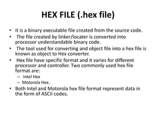 HEX FILE (.hex file)
• It is a binary executable file created from the source code.
• The file created by linker/locater is converted into
processor understandable binary code.
• The tool used for converting and object file into a hex file is
known as object to Hex converter.
• Hex file have specific format and it varies for different
processor and controller. Two commonly used hex file
format are:
– Intel Hex
– Motorola Hex.
• Both Intel and Motorola hex file format represent data in
the form of ASCII codes.
 