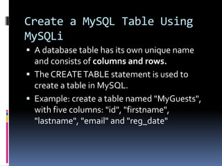 Create a MySQL Table Using
MySQLi
 A database table has its own unique name
and consists of columns and rows.
 The CREATETABLE statement is used to
create a table in MySQL.
 Example: create a table named "MyGuests",
with five columns: "id", "firstname",
"lastname", "email" and "reg_date"
 
