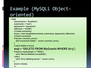Example (MySQLi Object-
oriented)
<?php
$servername = "localhost";
$username = “root";
$password = "password";
$dbname = "myDB";
// Create connection
$conn = new mysqli($servername, $username, $password, $dbname);
// Check connection
if ($conn->connect_error) {
die("Connection failed: " . $conn->connect_error);
}
// sql to delete a record
$sql = "DELETE FROM MyGuests WHERE id=3";
if ($conn->query($sql) === TRUE) {
echo "Record deleted successfully";
} else {
echo "Error deleting record: " . $conn->error;
}
$conn->close();
?>
 