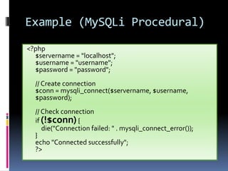 Example (MySQLi Procedural)
<?php
$servername = "localhost";
$username = "username";
$password = "password";
// Create connection
$conn = mysqli_connect($servername, $username,
$password);
// Check connection
if (!$conn){
die("Connection failed: " . mysqli_connect_error());
}
echo "Connected successfully";
?>
 