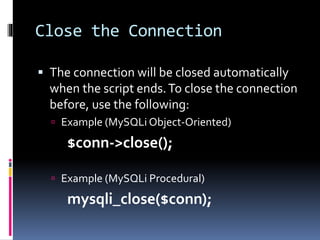 Close the Connection
 The connection will be closed automatically
when the script ends.To close the connection
before, use the following:
 Example (MySQLi Object-Oriented)
$conn->close();
 Example (MySQLi Procedural)
mysqli_close($conn);
 