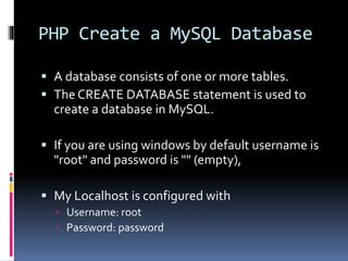 PHP Create a MySQL Database
 A database consists of one or more tables.
 The CREATE DATABASE statement is used to
create a database in MySQL.
 If you are using windows by default username is
"root" and password is "" (empty),
 My Localhost is configured with
 Username: root
 Password: password
 