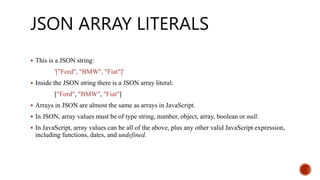 JSON ARRAY LITERALS
 This is a JSON string:
'["Ford", "BMW", "Fiat"]'
 Inside the JSON string there is a JSON array literal:
["Ford", "BMW", "Fiat"]
 Arrays in JSON are almost the same as arrays in JavaScript.
 In JSON, array values must be of type string, number, object, array, boolean or null.
 In JavaScript, array values can be all of the above, plus any other valid JavaScript expression,
including functions, dates, and undefined.
 