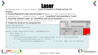 1- GameObject > Create Empty “Laser” to trasform in Prefab and set -2 Z
Position
2- Create Material for Laser and set shader in Mobile > Particles/Additive
3- GameObject > Create Other > Quad “LaserBody” and associete to “Laser”
4- Associate material “Laser” to “LaserBody” and set his properties Position =
(0,0,0), Rotation = (0,0,0), Scale = (0.5, 0.05, 1).
5- Create the Script for his comportament.
Laser
using UnityEngine;
using System.Collections;
public class LaserController : MonoBehaviour{
void Start () {}
void Update () {
this.transform.position += new Vector3(10, 0, 0) * Time.deltaTime;
if (this.transform.position.x > 20.0f) {
Destroy(this.gameObject); // if not, they run to infinite
}
}
}
 