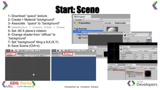 1- Download “space” texture.
2- Create > Material “background”
3- Associate “space” to ”background”
4- GameObject > Create Other > Plane
5- Set -90 X plane’s rotation
6- Change shader from “diffuse” to
“background”
7- Set “background” tiling a 8,8 (X,Y)
8- Save Scene (Ctrl+s)
Start: Scene
 