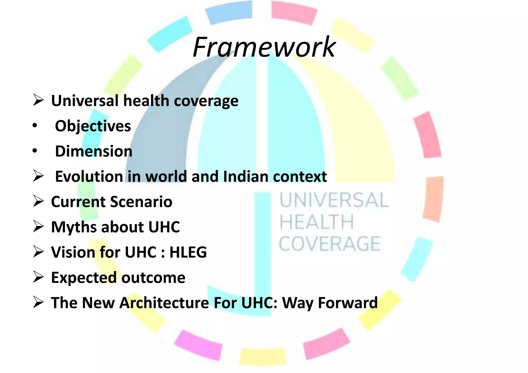 Framework
 Universal health coverage
• Objectives
• Dimension
 Evolution in world and Indian context
 Current Scenario
 Myths about UHC
 Vision for UHC : HLEG
 Expected outcome
 The New Architecture For UHC: Way Forward
 