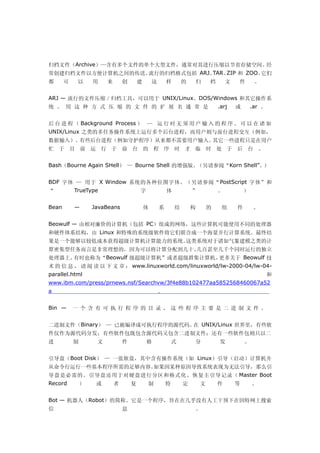 归档文件（Archive）—含有多个文件的单个大型文件，通常对其进行压缩以节省存储空间。经
常创建归档文件以方便计算机之间的传送。流行的归档格式包括 ARJ、TAR、ZIP 和 ZOO。它们
都      可    以      用    来       创       建       这       样       的    归      档       文   件        。


ARJ — 流行的文件压缩／归档工具，可以用于 UNIX/Linux、DOS/Windows 和其它操作系
统 。 用 这 种 方 式 压 缩 的 文 件 的 扩 展 名 通 常 是                                           .arj    或       .ar 。


后 台 进 程 （ Background Process ） — 运 行 时 无 须 用 户 输 入 的 程 序 。 可 以 在 诸 如
UNIX/Linux 之类的多任务操作系统上运行多个后台进程，而用户则与前台进程交互（例如，
数据输入）。有些后台进程（例如守护程序）从来都不需要用户输入。其它一些进程只是在用户
忙 于 目 前 运 行 于 前 台 的 程 序 时 才 临 时 处 于 后 台 。


Bash（Bourne Again SHell） — Bourne Shell 的增强版。（另请参阅“Korn Shell”。）


BDF 字体 — 用于 X Window 系统的各种位图字体。（另请参阅“PostScript 字体”和
“          TrueType                     字               体           ”           。           ）


Bean       —       JavaBeans                体       系       结       构       的    组      件        。


Beowulf — 由相对廉价的计算机（包括 PC）组成的网络，这些计算机可能使用不同的处理器
和硬件体系结构，由 Linux 和特殊的系统级软件将它们联合成一个海量并行计算系统。最终结
果是一个能够以较低成本获得超级计算机计算能力的系统。这类系统对于诸如气象建模之类的计
算密集型任务而言是非常理想的，因为可以将计算分配到几十、几百甚至几千个同时运行的独立
处理器上。有时也称为“Beowulf 级超级计算机”或者超级群集计算机。更多关于 Beowulf 技
术 的 信 息 ， 请 阅 读 以 下 文 章 ： www.linuxworld.com/linuxworld/lw-2000-04/lw-04-
parallel.html                                                                                           和
www.ibm.com/press/prnews.nsf/Searchvw/3f4e88b102477aa5852568460067a52
a                                                   。


Bin —      一 个 含 有 可 执 行 程 序 的 目 录 ， 这 些 程 序 主 要 是 二 进 制 文 件 。


二进制文件（Binary） — 已被编译成可执行程序的源代码。 UNIX/Linux 世界里，有些软
                               在
件仅作为源代码分发；有些软件包既包含源代码又包含二进制文件；还有一些软件包则只以二
进          制        文           件           格               式       分           发           。


引导盘（Boot Disk） — 一张软盘，其中含有操作系统（如 Linux）引导（启动）计算机并
从命令行运行一些基本程序所需的足够内容。如果因某种原因导致系统表现为无法引导，那么引
导盘是必需的。引导盘还用于对硬盘进行分区和格式化、恢复主引导记录（ Master Boot
Record         ）    或       者       复       制           特       定       文       件       等       。


Bot — 机器人（Robot）的简称。它是一个程序，旨在在几乎没有人工干预下在因特网上搜索
信                               息                                    。
 