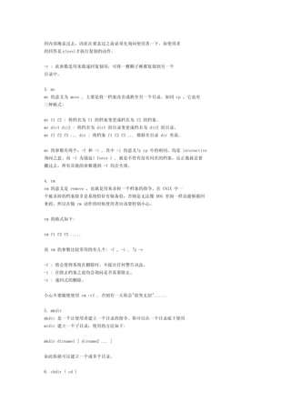 的内容掩盖过去，因此在要盖过之前必须先询问使用者一下。如使用者
的回答是 y(yes)才执行复制的动作。


-r : 此参数是用来做递回复制用，可将一整颗子树都复制到另一个
目录中。


3. mv
mv 的意义为 move , 主要是将一档案改名或换至另一个目录。如同 cp ，它也有
三种格式:


mv f1 f2 : 将档名为 f1 的档案变更成档名为 f2 的档案。
mv dir1 dir2 : 将档名为 dir1 的目录变更成档名为 dir2 的目录。
mv f1 f2 f3 ... dir : 将档案 f1 f2 f3 ... 都移至目录 dir 里面。


mv 的参数有两个，-f 和 -i , 其中 -i 的意义与 cp 中的相同，均是 interactive
询问之意。而 -f 为强迫( force ) , 就是不管有没有同名的档案，反正我就是要
搬过去，所有其他的参数遇到 -f 均会失效。


4. rm
rm 的意义是 remove ，也就是用来杀掉一个档案的指令。在 UNIX 中一
个被杀掉的档案除非是系统恰好有做备份，否则是无法像 DOS 里面一样还能够救回
来的。所以在做 rm 动作的时候使用者应该要特别小心。


rm 的格式如下:


rm f1 f2 f3 .....


而 rm 的参数比较常用的有几个: -f , -i , 与 -r


-f : 将会使得系统在删除时，不提出任何警告讯息。
-i : 在除去档案之前均会询问是否真要除去。
-r : 递回式的删除。


小心不要随便使用 rm -rf , 否则有一天你会"欲哭无泪"......


5. mkdir
mkdir 是一个让使用者建立一个目录的指令。你可以在一个目录底下使用
midir 建立一个子目录，使用的方法如下:


mkdir dirname1 [ dirname2 ... ]


如此你就可以建立一个或多个目录。


6. chdir ( cd )
 