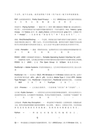 个文件、逐个目录地，或者按照帐户名称（用户标识）赋予各种权限级别。


PGP（高质量保密程序，Pretty Good Privacy） — 用于 UNIX/Linux 及其它操作系统的高
安       全        性           公       钥       数       据       加       密           程       序       。


管道符号（Piping Symbol） — 键盘字符 |（典型 101 键键盘的 Enter 键上面反斜杠的上
档字符）。经常用来将某个命令或程序的输出提供给另一个命令或程序。例如，history | grep
mcopy （用 history 命令）将 .bash_history 文件的内容发送到 grep 程序，以搜索字符
串 “ mcopy” 。 （ 另 请 参 阅 “ 附 加 符 号 ” 和 “ 重 定 向 符 号 ” 。 ）


移植（Port/Ported/Porting） — 一个过程，即获取为某个操作系统平台编写的程序，并对
其进行修改使之能在另一 OS 上运行，并且具有类似的功能。通常很少或者干脆就不尝试定制
程序以利用新操作系统的特有能力，这与为某个特定操作系统优化应用程序不同。


可移植（Portable） — 描述一类软件的术语，这类软件旨在只需少量修改和重新编译就可在
多        个           操           作           系       统       上           使           用           。


POSIX（UNIX 可移植操作系统接口，Portable Operating System Interface for uniX）
— 一组编程接口标准，它们规定如何编写应用程序源代码以便应用程序可在操作系统之间移植。
POSIX    基于       UNIX ， 它 是             The Open Group          的   X/Open          规范的基础。


PostScript — Adobe Systems 开发的页描述语言，它告诉打印机如何在打印页上显示文本
或                            图                       形                           。


PostScript 字体 — 可以用于 OS/2、MS Windows 和 X Window 系统的大量字体。这类字
体文件的扩展名包括 .afm、.pfa 和 .pfb。有时称为 Adobe Type 1 字体或 ATM（Adobe
Type Manager）字体。PostScript 字体通常需要与 PostScript 兼容的打印机。（另请参阅
“   BDF              字       体       ”   和       “   TrueType            字       体       ”   。       ）


进 程 （ Process ） — 正 在 执 行 的 程 序 。 （ 另 请 参 阅 “ 多 任 务 ” 和 “ 多 线 程 ” 。 ）


公共域（Public Domain） — 可供任何人以任何目的使用和修改的软件，甚至可以将其并入
商业软件的分发。公共域软件不保留版权，作者也不保留任何权利。（另请参阅“开放源码”和
“            共               享           软           件           ”               。           ）


公钥加密（Public Key Encryption） — 一种包括两个单独密钥（公钥和私钥）的数据加密
方法。使用公钥加密的数据只能用私钥解密，反之亦然。一般而言，公钥是公开的，可以用来加
密 发 送 给 私 钥 持 有 者 的 数 据 ， 私 钥 用 来 对 数 据 进 行 签 名 。


Python      —            一       种   面   向       对   象   伪       代   码       编       程   语   言       。


（                                    Q                               ）


Qt — 一种功能强大且快捷的开放源码图形库，用于 UNIX/Linux 上的 X Window 系统。它
 