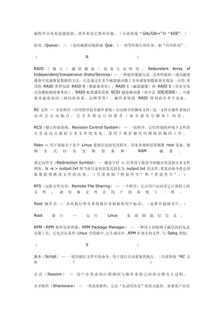 被程序员用来创建按钮、菜单和其它图形对象。（另请参阅“ Gtk/Gtk+”和“KDE”。）


队列（Queue） — （也时被错误地拼成 Que。）一列等待执行的任务，如“打印队列”。


（                               R                              ）


RAID （ 独 立 ／ 廉 价 磁 盘 ／ 设 备 冗 余 阵 列 ， Redundant                                         Array       of
Independent/Inexpensive Disks/Devices）— 一种提供数据冗余、改善性能和／或从磁盘
崩溃中迅速恢复数据的方法，它是通过在多个磁盘驱动器上分布或复制数据来实现这一点的。常
用的 RAID 类型包括 RAID 0（数据条带化），RAID 1（磁盘镜像）和 RAID 5（具有分布
式奇偶校验的条带化）。RAID 配置通常需要 SCSI 磁盘驱动器（而不是 IDE/EIDE），可能
要 求 磁 盘 相 同 （ 相 同 的 容 量 、 品 牌 等 等 ） 。 操 作 系 统 将 RAID 阵 列 看 作 单 个 设 备 。


RC 文件 — 含有程序（应用程序甚至操作系统）启动指令的脚本文件。这一文件在操作系统启
动 时 会 自 动 执 行 ， 它 含 有 要 运 行 的 指 令 （ 命 令 或 其 它 脚 本 ） 列 表 。


RCS（修订控制系统，Revision Control System） — 一组程序，它们控制组环境下文件的
共享访问并跟踪文本文件的变化。常用于维护源代码模块的编码工作。


Rdev — 用于获取关于某个 Linux 系统信息的实用程序。用来查询和设置图像 root 设备、视
频      方   式   以       及       交       换   设    备      和       RAM             磁       盘       。


重定向符号（Redirection Symbol） — 键盘字符 >。经常用于将命令的输出发送到文本文件
例如，ls -a > output.txt 将当前目录列表发送到名为 output.txt 的文件。重复该命令将会用
新数据替换该文件的内容。（另请参阅“附加符号”和“管道符号”。）


RFS（远程文件共享，Remote File Sharing） — 一个程序，它让用户访问其它计算机上的
文   件      ，   就   好       象   文       件   在    用      户   的   系   统       上   一       样       。


Root 操 作 员 — 具 有 执 行 所 有 系 统 级 任 务 权 限 的 用 户 标 识 。 （ 也 称 作 超 级 用 户 。 ）


Root       窗   口       —           运   行       Linux       桌   面   的   底   层       会       话   。


RPM（RPM 软件包管理器，RPM Package Manager） — 一种用于因特网下载包的打包及
安装工具，它包含在某些 Linux 分发版中。它生成具有 .RPM 扩展名的文件。 Dpkg 类似。
                                         与


（                               S                              ）


脚本（Script） — 一组存储在文件中的命令。用于进行自动重复的执行。（另请参阅“RC 文
件                      ”                        。                      ）


会 话 （ Session ） — 用 户 在 登 录 到 注 销 期 间 与 操 作 系 统 之 间 的 完 整 交 互 过 程 。


共享软件（Shareware） — 一类商业软件，它以“先试用再买”的形式提供。如果客户在经
 