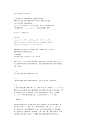 man [-M path] -k keyword ...


-M path man 所需要的 manual database 的路径。
我们也可以用设定环境变数 MANPATH 的方式来取代 -M 选项。
title 这是所要查询的目的物。
section 为一个数字表示 manual 的分类，通常 1 代表可执行指令，
2 代表系统呼叫( system call ) ，3 代表标准函数，等等。


像下面 man 查询的片段:


SEE ALSO
apropos(1), cat(1V), col(1V), eqn(1), lpr(1), more(1),
nroff(1), refer(1), tbl(1), troff(1), vgrind(1), vtroff(1),
whatis(1), eqnchar(7), man(7), catman(8)


我们如要参考 eqnchar(7) 的资料，则我们就输入 man 7 eqnchar ，
便能取得我们所要的辅助讯息。
-k keyword
用来将含有这项 keyword 的 title 列出来。


man 在 UNIX 上是一项非常重要的指令，我们在本讲义中所述之用法均仅只是一
个大家比较常用的用法以及简单的说明，真正详细的用法与说明还是要请你使用
man 来得到。


2. who
who 指令是用来查询目前有那些人在线上。


3. w
w 指令是用来查询目前有那些人在线上，同时显示出那些人目前的工作。


4. ku
ku 可以用来搜寻整个网路上的 user ，不像 w 跟 who 只是针对 local host 的
查询. 而且 ku 提供让使用者建立搜寻特定使用者名单的功能。你可以建立一个档
案 information-file 以条列的方式存放你的朋友的资料，再建立一个档案
hosts-file 来指定搜寻的机器名称。 ku 的指令格式可由 ku -h 得到。


e. 网路指令:


UNIX 提供网路的连接，使得你可以在各个不同的机器上做一些特殊的事情，如
你可以在系上的 iris 图形工作站上做图形的处理，在系上的 Sun 上读 News ，
甚至到学校的计中去找别系的同学 talk 。这些工作可以利用 UNIX 的网路指
令，在你的位子上连到各个不同的机器上工作。如此一来，即使你在寝室，也能
轻易的连至系上或计中来工作，不用像以前的人必须泡在冷冰冰的机房面。
 