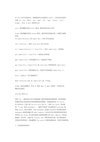 在 ftp 中有许多的命令，详细的使用方式请参考 ftp(1) ，这里仅列出较常
用的 cd , lcd , mkdir , put , mput , get , mget , binary , ascii ,
prompt , help 与 quit 的使用方式。


ascii 将传输模式设为 ascii 模式。通常用於传送文字档。


binary 将传输模式设为 binary 模式，通常用於传送执行档，压缩档与影像
档等。
cd remote-directory 将 remote host 上的工作目录改变。


lcd [ directory ] 更改 local host 的工作目录。


ls [ remote-directory ] [ local-file ] 列出 remote host 上的档案。


get remote-file [ local-file ] 取得远方的档案。


mget remote-files 可使用通用字元一次取得多个档案。


put local-file [ remote-file] 将 local host 的档案送到 remote host。


mput local-files 可使用通用字元一次将多个档案放到 remote host 上。


help [ command ] 线上辅助指令。


mkdir directory-name 在 remote host 造一个目录。


prompt 更改交谈模式，若为 on 则在 mput 与 mget 时每作一个档案之传
输时均会询问。


quit/bye 离开 ftp .


利用 ftp ，我们便可以在不同的机器上将所需要的资料做转移，某些特别的
机器更存放大量的资料以供各地的使用者抓取，本校较著名的 ftp server
有 NCTUCCCA 与系上的 ftp.csie.nctu.edu.tw 。这些 ftp server 均有提
供一个 user 称为 anonymous ，一般的"外来客"可以利用这个 username 取
得该 server 的公共资料。不过 anonymous 在询问 password 时是要求使用
anonymous 的使用者输入其 email address，以往有许多台湾的使用者在使用
国外的 ftp server 时并没有按照人家的要求输入其 email address，而仅是
随便打一些字串，引起许多 internet user 和管理者的不满，对台湾的使用
者的风评变得很差，因此遵循各 ftp server 的使用规则也是一件相当重要的事。


f. 关於通讯用的指令:
 
