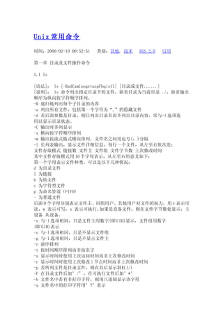 Unix 常用命令

时间：2006-02-10 00:52:51   类别：其他, 技术   RSS 2.0   引用

第一章 目录及文件操作命令

1.1 ls

[语法]： ls [-RadCxmlnogrtucpFbqisf1] [目录或文件......]
[说明]： ls 命令列出指定目录下的文件，缺省目录为当前目录 ./，缺省输出
顺序为纵向按字符顺序排列。
-R 递归地列出每个子目录的内容
-a 列出所有文件，包括第一个字符为“.”的隐藏文件
-d 若后面参数是目录，则只列出目录名而不列出目录内容，常与-l 选项连
用以显示目录状态。
-C 输出时多列显示
-x 横向按字符顺序排列
-m 输出按流式格式横向排列，文件名之间用逗号(，)分隔
-l 长列表输出，显示文件详细信息，每行一个文件，从左至右依次是：
文件存取模式 链接数 文件主 文件组 文件字节数 上次修改时间
其中文件存取模式用 10 个字母表示，从左至右的意义如下：
第一个字母表示文件种类，可以是以下几种情况：
d 为目录文件
l 为链接
b 为块文件
c 为字符型文件
p 为命名管道（FIFO)
- 为普通文件
后面 9 个字母分别表示文件主、同组用户、其他用户对文件的权力，用 r 表示可
读，w 表示可写，x 表示可执行。         如果是设备文件，则在文件字节数处显示：主
设备 从设备。
-n 与-l 选项相同，只是文件主用数字(即 UID)显示，文件组用数字
(即 GID)表示
-o 与-l 选项相同，只是不显示文件组
-g 与-l 选项相同，只是不显示文件主
-r 逆序排列
-t 按时间顺序排列而非按名字
-u 显示时间时使用上次访问时间而非上次修改时间
-c 显示时间时使用上次修改 i 节点时间而非上次修改时间
-p 若所列文件是目录文件，则在其后显示斜杠(/)
-F 在目录文件后加’/’，在可执行文件后加’*’
-b 文件名中若有非打印字符，则用八进制显示该字符
-q 文件名中的打印字符用’?’表示
 