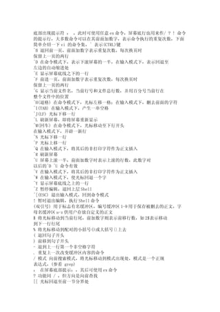 底部出现提示符 ： ，此时可使用任意 ex 命令，屏幕底行也用来作/ ? ! 命令
的提示行，大多数命令可以在其前面加数字，表示命令执行的重复次数，下面
简单介绍一下 vi 的命令集，^ 表示(CTRL)键
^B 退回前一页，前面加数字表示重复次数，每次换页时
保留上一页的两行
^D 在命令模式下，表示下滚屏幕的一半，在输入模式下，表示回退至
左边的自动缩进处
^E 显示屏幕底线之下的一行
^F 前进一页，前面加数字表示重复次数，每次换页时
保留上一页的两行
^G 显示当前文件名，当前行号和文件总行数，并用百分号当前行在
整个文件中的位置
^H(退格) 在命令模式下，光标左移一格；在输入模式下，删去前面的字符
^I(TAB) 在输入模式下，产生一串空格
^J(LF) 光标下移一行
^L 刷新屏幕，即将屏幕重新显示
^M(回车) 在命令模式下，光标移动至下行开头
在输入模式下，开辟一新行
^N 光标下移一行
^P 光标上移一行
^Q 在输入模式下，将其后的非打印字符作为正文插入
^R 刷新屏幕
^U 屏幕上滚一半，前面加数字时表示上滚的行数，此数字对
以后的^D ^U 命令有效
^V 在输入模式下，将其后的非打印字符作为正文插入
^W 在输入模式下，使光标回退一个字
^Y 显示屏幕底线之上的一行
^Z 暂停编辑，退回上层 Shell
^[(ESC) 退出输入模式，回到命令模式
! 暂时退出编辑，执行 Shell 命令
(双引号) 用于标志有名缓冲区，编号缓冲区 1-9 用于保存被删去的正文，字
母名缓冲区 a-z 供用户存放自定义的正文
$ 将光标移动到当前行尾，前加数字则表示前移行数，如 2$表示移动
到下一行行尾
% 将光标移动到配对的小括号()或大括号{}上去
( 退回句子开头
) 前移到句子开头
- 退到上一行第一个非空格字符
. 重复上一次改变缓冲区内容的命令
/ 模式 向前搜索模式，将光标移动到模式出现处，模式是一个正规
表达式，(参看 grep)
： 在屏幕底部提示：，其后可使用 ex 命令
? 功能同 / ，但方向是向前查找
[[ 光标回退至前一节分界处
 