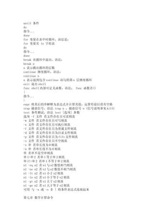 until 条件
do
指令...
done
for 变量在表中时循环，语法是：
for 变量名 in 字组表
do
指令...
done
break 从循环中退出，语法：
break n
n 表示跳出循环的层数
continue 继续循环，语法：
continue n
n 表示退到包含 continue 语句的第 n 层继续循环
exit 退出 shell
func shell 内部可定义函数，语法： func 函数名()
{
指令...
}
expr 将其后的串解释为表达式并计算其值，运算符前后需有空格
trap 捕获信号，语法 trap n ，捕获信号 n (信号说明参见 kill)
test 条件测试，语法 test [选项] 参数
选项 -f 文件 若文件存在且可读则真
-w 文件 若文件存在且可写则真
-x 文件 若文件存在且可执行则真
-f 文件 若文件存在且为普通文件则真
-d 文件 若文件存在且为目录文件则真
-p 文件 若文件存在且为 fifo 文件则真
-s 文件 若文件存在且不空则真
-z 串 若串长度为 0 则真
-n 串 若串长度不为 0 则真
串 若串不是空串则真
串 1=串 2 若串 1 等于串 2 则真
串 1!=串 2 若串 1 不等于串 2 则真
n1 -eq n2 若 n1 与 n2 数值相当则真
n1 -ne n2 若 n1 与 n2 数值不相当则真
n1 -lt n2 若 n1 小于 n2 则真
n1 -le n2 若 n1 小于等于 n2 则真
n1 -gt n2 若 n1 大于 n2 则真
n1 -ge n2 若 n1 大于等于 n2 则真
可用 与 -a 或 -o 非 ! 将条件表达式连接起来

第七章 数学计算命令
 