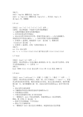 [例子]:
rmdir /tmp/abc 删除目录 /tmp/abc
rmdir -p /tmp/a/b/c 删除目录 /tmp/a/b/c ，若目录 /tmp/a /b
及/tmp/a 空，则删除

1.6 cat

[语法]: cat [-u] [-s] [-v[-t] [-e]] 文件...
[说明]: 显示和连接一个或多个文件至标准输出
-u 无缓冲的输出(缺省为有缓冲输出)
-s 对不存在的文件不作提示
-v 显示出文件中的非打印字符，控制字符显示成^n ，n 为八进制数字，
其他非打印字符显示成 M-x ， x 为该字符低 7 位的 8 进制数值
-t 在使用-v 选项时，将制表符（tab） 显示成 ^I，将换页符
（formfeed）显示成 ^ L
-e 在使用-v 选项时，在每一行的行尾显示 $
[例子]:
cat file 显示文件
cat -s -v -e file1 file2 file3 逐个显示文件 file1 file2 file3

1.7 head

[语法]: head [-n] [文件 ...]
[说明]: 将文件的头 n 行显示输出,缺省值为 10 行，显示多个文件时，在每
个文件的前面加上 ==> 文件名 <==
[例子]：
head -9999 file1 file2 显示文件 file1 和 file2 的头 9999 行

1.8 more

[语法]: more [-cdflrsuw] [－ 行数] [+ 行数] [+ / 模式 ] [ 文件 ... ]
[说明]: 将文件显示在终端上，每次一屏，在左下部显示 －－more－－，若是
从文件读出而非从管道，则在后面显示百分比，表示已显示的部分，按回车键
则上滚一行，按空格键则上滚一屏，未显示完时可以使用 more 命令中的子命
令。
-c 显示文件之前先清屏
-d 当输错命令时显示错误信息而不是响铃(bell)
-f 不折叠显示长的行
-l 不将分页控制符(CTRL D)当作页结束
-r 一般情况下，more 不显示控制符，本选项使 more 显示控制符，
例如，将 (CTRL C) 显示成 ^ C
-s 将多个空行转换成一个空行显示
-u 禁止产生下划线序列
-w 一般情况下 more 显示完后立即推出，本选项在显示完后作提
 