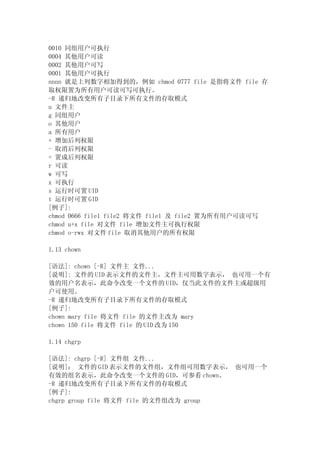 0010 同组用户可执行
0004 其他用户可读
0002 其他用户可写
0001 其他用户可执行
nnnn 就是上列数字相加得到的，例如 chmod 0777 file 是指将文件 file 存
取权限置为所有用户可读可写可执行。
-R 递归地改变所有子目录下所有文件的存取模式
u 文件主
g 同组用户
o 其他用户
a 所有用户
+ 增加后列权限
- 取消后列权限
= 置成后列权限
r 可读
w 可写
x 可执行
s 运行时可置 UID
t 运行时可置 GID
[例子]:
chmod 0666 file1 file2 将文件 file1 及 file2 置为所有用户可读可写
chmod u+x file 对文件 file 增加文件主可执行权限
chmod o-rwx 对文件 file 取消其他用户的所有权限

1.13 chown

[语法]: chown [-R] 文件主 文件...
[说明]: 文件的 UID 表示文件的文件主，文件主可用数字表示， 也可用一个有
效的用户名表示，此命令改变一个文件的 UID，仅当此文件的文件主或超级用
户可使用。
-R 递归地改变所有子目录下所有文件的存取模式
[例子]:
chown mary file 将文件 file 的文件主改为 mary
chown 150 file 将文件 file 的 UID 改为 150

1.14 chgrp

[语法]: chgrp [-R] 文件组 文件...
[说明]： 文件的 GID 表示文件的文件组，文件组可用数字表示， 也可用一个
有效的组名表示，此命令改变一个文件的 GID，可参看 chown。
-R 递归地改变所有子目录下所有文件的存取模式
[例子]:
chgrp group file 将文件 file 的文件组改为 group
 