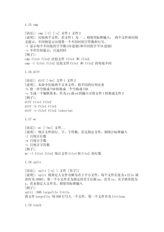 1.15 cmp

[语法]: cmp [-l] [-s] 文件 1 文件 2
[说明]: 比较两个文件，若文件 1 为 - ，则使用标准输入， 两个文件相同则
无提示，不同则显示出现第一个不同时的字符数和行号。
-l 显示每个不同处的字节数(10 进制)和不同的字节(8 进制)
-s 不作任何提示，只返回码
[例子]:
cmp file1 file2 比较文件 file1 和 file2
cmp -l file1 file2 比较文件 file1 和 file2 的每处不同

1.16 diff

[语法]: diff [-be] 文件 1 文件 2
[说明]: 本命令比较两个文本文件，将不同的行列出来
-b 将一串空格或 TAB 转换成一个空格或 TAB
-e 生成一个编辑角本，作为 ex 或 ed 的输入可将文件 1 转换成文件 2
[例子]:
diff file1 file2
diff -b file1 file2
diff -e file1 file2 >edscript

1.17 wc

[语法]: wc [-lwc] 文件...
[说明]: 统计文件的行、字、字符数，若无指定文件，则统计标准输入
-l 只统计行数
-w 只统计字数
-c 只统计字符数
[例子]:
wc -l file1 file2 统计文件 file1 和 file2 的行数

1.18 split

[语法]: split [-n] [ 文件 [名字]]
[说明]: split 将指定大文件分解为若干个小文件，每个文件长度为 n 行(n 缺
省时为 1000)，第一个小文件名为指定的名字后跟 aa，直至 zz，名字缺省值为
x，若未指定大文件名，则使用标准输入
[例子]:
split -500 largefile little
将文件 largefile 每 500 行写入一个文件，第一个文件名为 littleaa

1.19 touch
 