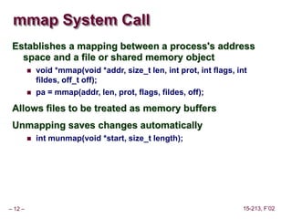 – 12 – 15-213, F’02
mmap System Call
Establishes a mapping between a process's address
space and a file or shared memory object
 void *mmap(void *addr, size_t len, int prot, int flags, int
fildes, off_t off);
 pa = mmap(addr, len, prot, flags, fildes, off);
Allows files to be treated as memory buffers
Unmapping saves changes automatically
 int munmap(void *start, size_t length);
 